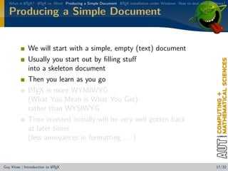 What is L TEX? L TEX vs. Word Producing a Simple Document L TEX installation under Windows How to deal with problems?
           A      A                                          A


   Producing a Simple Document


              We will start with a simple, empty (text) document
              Usually you start out by ﬁlling stuﬀ
              into a skeleton document
              Then you learn as you go
               A
              LTEX is more WYMIWYG
              (What You Mean is What You Get)
              rather than WYSIWYG
              Time invested initially will be very well gotten back
              at later times
              (less annoyances in formatting . . . )


                            A
Guy Kloss | Introduction to L TEX                                                                                  17/32
 