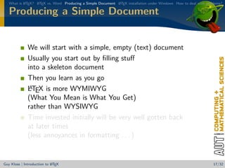 What is L TEX? L TEX vs. Word Producing a Simple Document L TEX installation under Windows How to deal with problems?
           A      A                                          A


   Producing a Simple Document


              We will start with a simple, empty (text) document
              Usually you start out by ﬁlling stuﬀ
              into a skeleton document
              Then you learn as you go
               A
              LTEX is more WYMIWYG
              (What You Mean is What You Get)
              rather than WYSIWYG
              Time invested initially will be very well gotten back
              at later times
              (less annoyances in formatting . . . )


                            A
Guy Kloss | Introduction to L TEX                                                                                  17/32
 
