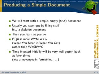What is L TEX? L TEX vs. Word Producing a Simple Document L TEX installation under Windows How to deal with problems?
           A      A                                          A


   Producing a Simple Document


              We will start with a simple, empty (text) document
              Usually you start out by ﬁlling stuﬀ
              into a skeleton document
              Then you learn as you go
               A
              LTEX is more WYMIWYG
              (What You Mean is What You Get)
              rather than WYSIWYG
              Time invested initially will be very well gotten back
              at later times
              (less annoyances in formatting . . . )


                            A
Guy Kloss | Introduction to L TEX                                                                                  17/32
 