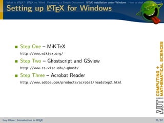 What is L TEX? L TEX vs. Word Producing a Simple Document L TEX installation under Windows How to deal with problems?
           A      A                                          A

              A
   Setting up LTEX for Windows



              Step One – MiKTeX
              http://www.miktex.org/

              Step Two – Ghostscript and GSview
              http://www.cs.wisc.edu/~ghost/

              Step Three – Acrobat Reader
              http://www.adobe.com/products/acrobat/readstep2.html




                            A
Guy Kloss | Introduction to L TEX                                                                                  25/32
 