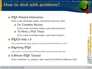 What is L TEX? L TEX vs. Word Producing a Simple Document L TEX installation under Windows How to deal with problems?
           A      A                                          A


   How to deal with problems?

              A
              LTEX Related Information
              http://www.dickimaw-books.com/latexresources.html

                       For Complete Novices
                       http://www.dickimaw-books.com/latex/novices/
                       To Write a PhD Thesis
                       http://www.dickimaw-books.com/latex/thesis/

              A
              LTEX2e help 1.4
              http://www.emerson.emory.edu/services/latex/latex2e/latex2e_toc.html

                        A
              Beginning LTEX
              http://www.cs.cornell.edu/Info/Misc/LaTeX-Tutorial/LaTeX-Home.html

                       A
              5-Minute LTEX Tutorial
              http://heather.cs.ucdavis.edu/~matloff/LaTeX/FiveMinute.html



                            A
Guy Kloss | Introduction to L TEX                                                                                  31/32
 