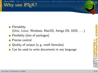 What is L TEX? L TEX vs. Word Producing a Simple Document L TEX installation under Windows How to deal with problems?
           A      A                                          A

           A
   Why use LTEX?



              Portability
              (Unix, Linux, Windows, MacOS, Amiga OS, DOS, . . . )
              Flexibility (lots of packages)
              Precise control
              Quality of output (e. g. math formulas)
              Can be used to write documents in any language




                            A
Guy Kloss | Introduction to L TEX                                                                                   6/32
 