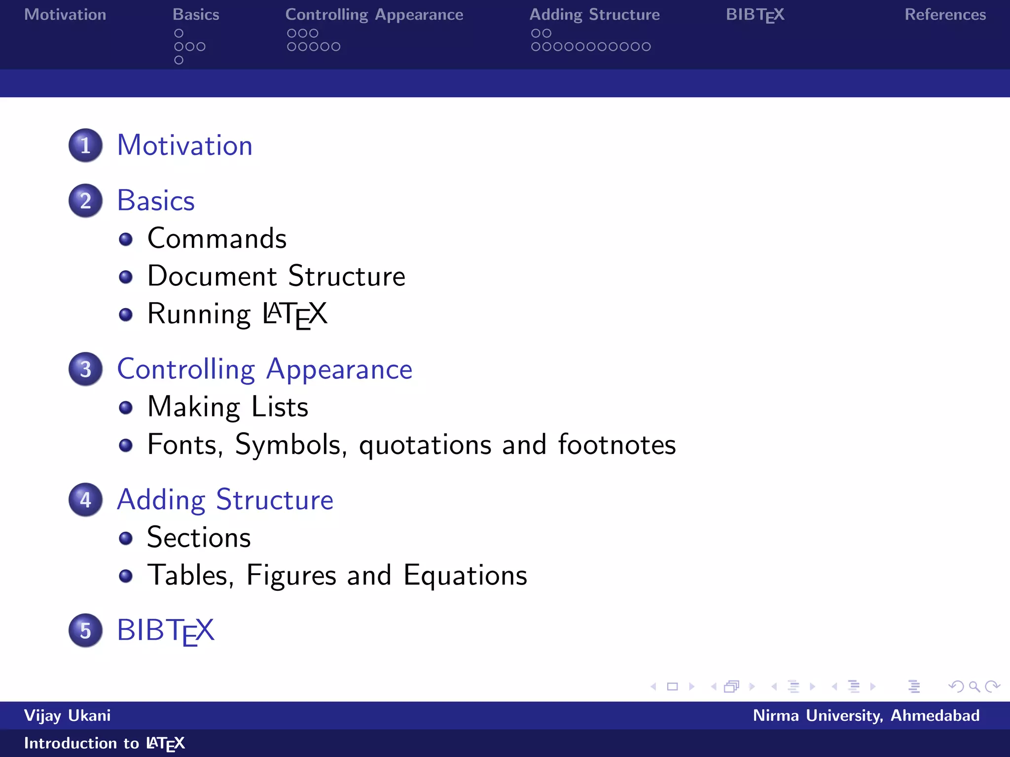 Motivation Basics Controlling Appearance Adding Structure BIBTEX References 
1 Motivation 
2 Basics 
Commands 
Document Structure 
Running LATEX 
3 Controlling Appearance 
Making Lists 
Fonts, Symbols, quotations and footnotes 
4 Adding Structure 
Sections 
Tables, Figures and Equations 
5 BIBTEX 
Vijay Ukani Nirma University, Ahmedabad 
Introduction to LATEX 
 
