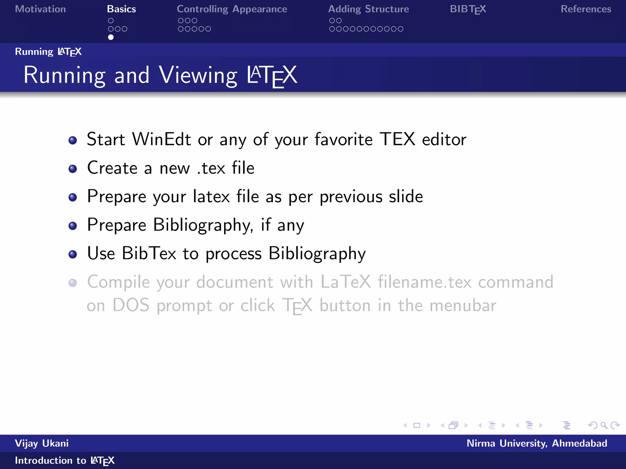 Motivation Basics Controlling Appearance Adding Structure BIBTEX References 
Where to get LATEX? 
Windows 
MikTeX, The LATEXCompiler http://www.miktex.de/ 
LATEXEditors 
WinEdt (Share ware) 
LATEXEditor, LEd, a free LaTeX editor 
TexNIC center, a free LaTeX editor 
WinShell, SciTE (Open Source) 
Notepad, wordpad or any other text editor can be used 
Linux 
TeXLive/teTex, available with most Linux distros 
Kile, a free LaTeX editor 
gedit with LATEXplugin 
Online LATEX 
https://www.writelatex.com/edu 
https://www.sharelatex.com/ 
Vijay Ukani Nirma University, Ahmedabad 
Introduction to LATEX 
 