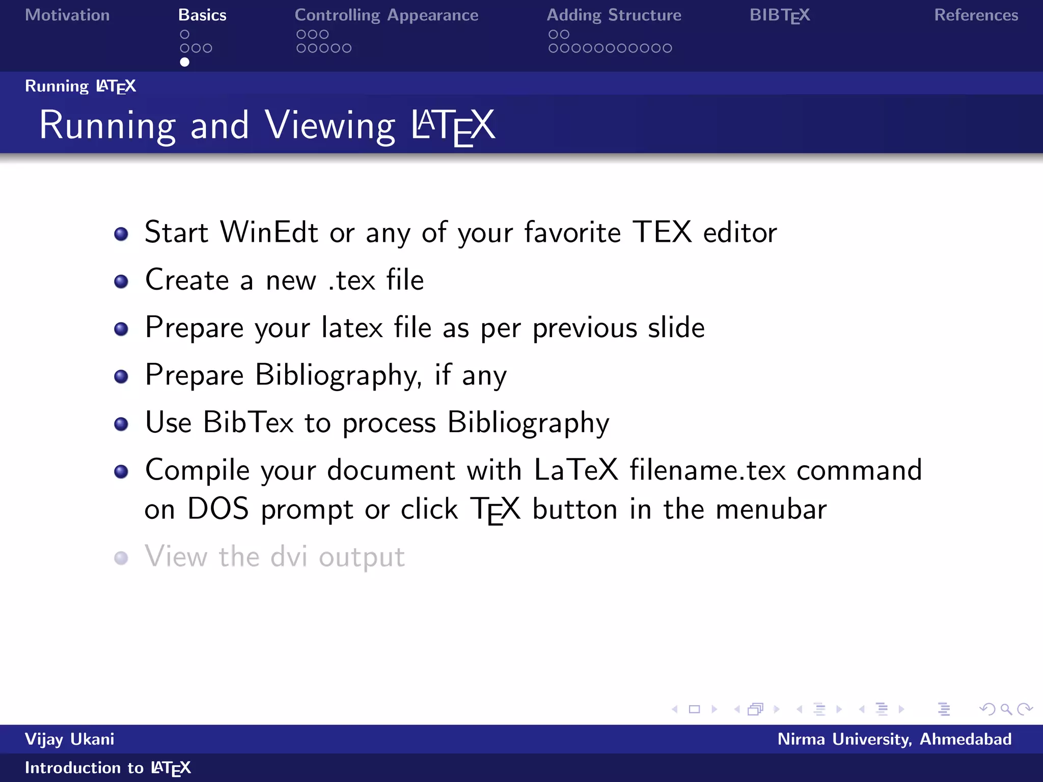 Motivation Basics Controlling Appearance Adding Structure BIBTEX References 
Outline 
1 Motivation 
2 Basics 
Commands 
Document Structure 
Running LATEX 
3 Controlling Appearance 
Making Lists 
Fonts, Symbols, quotations and footnotes 
4 Adding Structure 
Sections 
Tables, Figures and Equations 
5 BIBTEX 
Vijay Ukani Nirma University, Ahmedabad 
Introduction to LATEX 
 