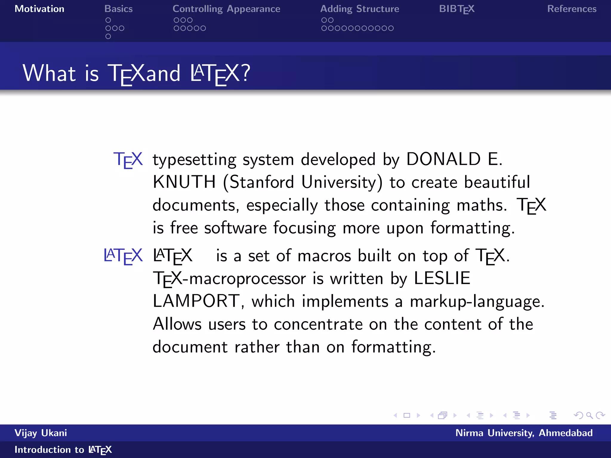 Motivation Basics Controlling Appearance Adding Structure BIBTEX References 
What is TEXand LATEX? 
TEX typesetting system developed by DONALD E. 
KNUTH (Stanford University) to create beautiful 
documents, especially those containing maths. TEX 
is free software focusing more upon formatting. 
LATEX LATEX is a set of macros built on top of TEX. 
TEX-macroprocessor is written by LESLIE 
LAMPORT, which implements a markup-language. 
Allows users to concentrate on the content of the 
document rather than on formatting. 
Vijay Ukani Nirma University, Ahmedabad 
Introduction to LATEX 
 