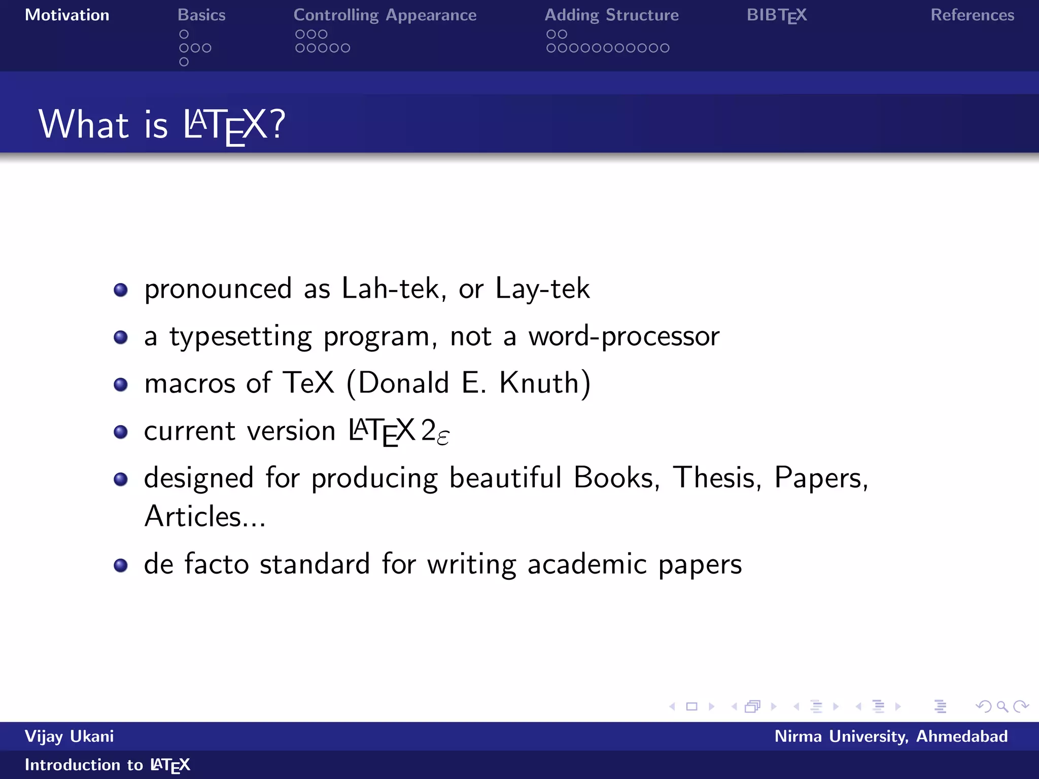 Motivation Basics Controlling Appearance Adding Structure BIBTEX References 
What is LATEX? 
pronounced as Lah-tek, or Lay-tek 
a typesetting program, not a word-processor 
macros of TeX (Donald E. Knuth) 
current version LATEX2" 
designed for producing beautiful Books, Thesis, Papers, 
Articles... 
de facto standard for writing academic papers 
Vijay Ukani Nirma University, Ahmedabad 
Introduction to LATEX 
 