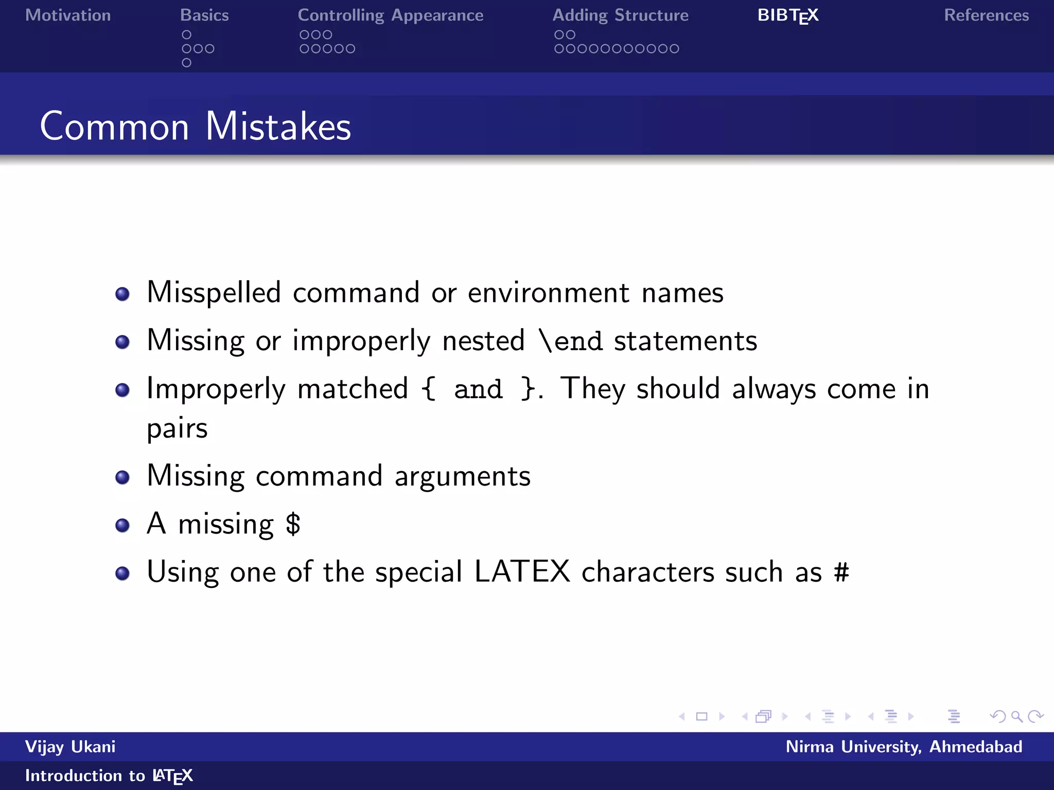 Motivation Basics Controlling Appearance Adding Structure BIBTEX References 
Outline 
1 Motivation 
2 Basics 
Commands 
Document Structure 
Running LATEX 
3 Controlling Appearance 
Making Lists 
Fonts, Symbols, quotations and footnotes 
4 Adding Structure 
Sections 
Tables, Figures and Equations 
5 BIBTEX 
Vijay Ukani Nirma University, Ahmedabad 
Introduction to LATEX 
 