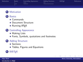 Motivation Basics Controlling Appearance Adding Structure BIBTEX References 
1 Motivation 
2 Basics 
Commands 
Document Structure 
Running LATEX 
3 Controlling Appearance 
Making Lists 
Fonts, Symbols, quotations and footnotes 
4 Adding Structure 
Sections 
Tables, Figures and Equations 
5 BIBTEX 
Vijay Ukani Nirma University, Ahmedabad 
Introduction to LATEX 
 