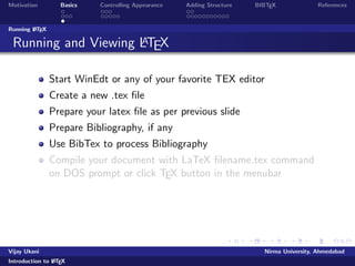 Motivation Basics Controlling Appearance Adding Structure BIBTEX References 
Where to get LATEX? 
Windows 
MikTeX, The LATEXCompiler http://www.miktex.de/ 
LATEXEditors 
WinEdt (Share ware) 
LATEXEditor, LEd, a free LaTeX editor 
TexNIC center, a free LaTeX editor 
WinShell, SciTE (Open Source) 
Notepad, wordpad or any other text editor can be used 
Linux 
TeXLive/teTex, available with most Linux distros 
Kile, a free LaTeX editor 
gedit with LATEXplugin 
Online LATEX 
https://www.writelatex.com/edu 
https://www.sharelatex.com/ 
Vijay Ukani Nirma University, Ahmedabad 
Introduction to LATEX 
 