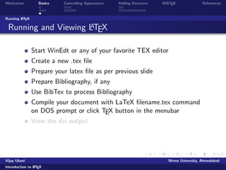 Motivation Basics Controlling Appearance Adding Structure BIBTEX References 
Outline 
1 Motivation 
2 Basics 
Commands 
Document Structure 
Running LATEX 
3 Controlling Appearance 
Making Lists 
Fonts, Symbols, quotations and footnotes 
4 Adding Structure 
Sections 
Tables, Figures and Equations 
5 BIBTEX 
Vijay Ukani Nirma University, Ahmedabad 
Introduction to LATEX 
 