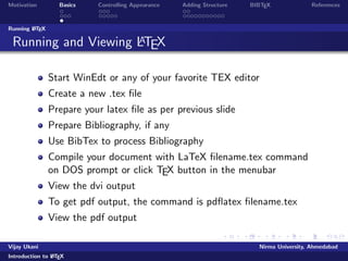 Motivation Basics Controlling Appearance Adding Structure BIBTEX References 
Document Structure 
Overall structure of a LATEX document: 
documentclass[...]{...} 
% preamble 
... 
begin{document} 
% body of the document 
... 
end{document} 
Vijay Ukani Nirma University, Ahmedabad 
Introduction to LATEX 
 