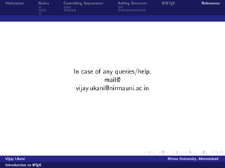 Motivation Basics Controlling Appearance Adding Structure BIBTEX References 
Making Lists 
Numbered Lists 
List of Metros in India 
begin{enumerate} 
item Delhi pause 
item Mumbai pause 
item Kolkata pause 
item Chennai 
end{enumerate} 
Looks like:- 
List of Metros in India 
1 Delhi 
2 Mumbai 
3 Kolkata 
Vijay Ukani Nirma University, Ahmedabad 
Introduction to LATEX 
 