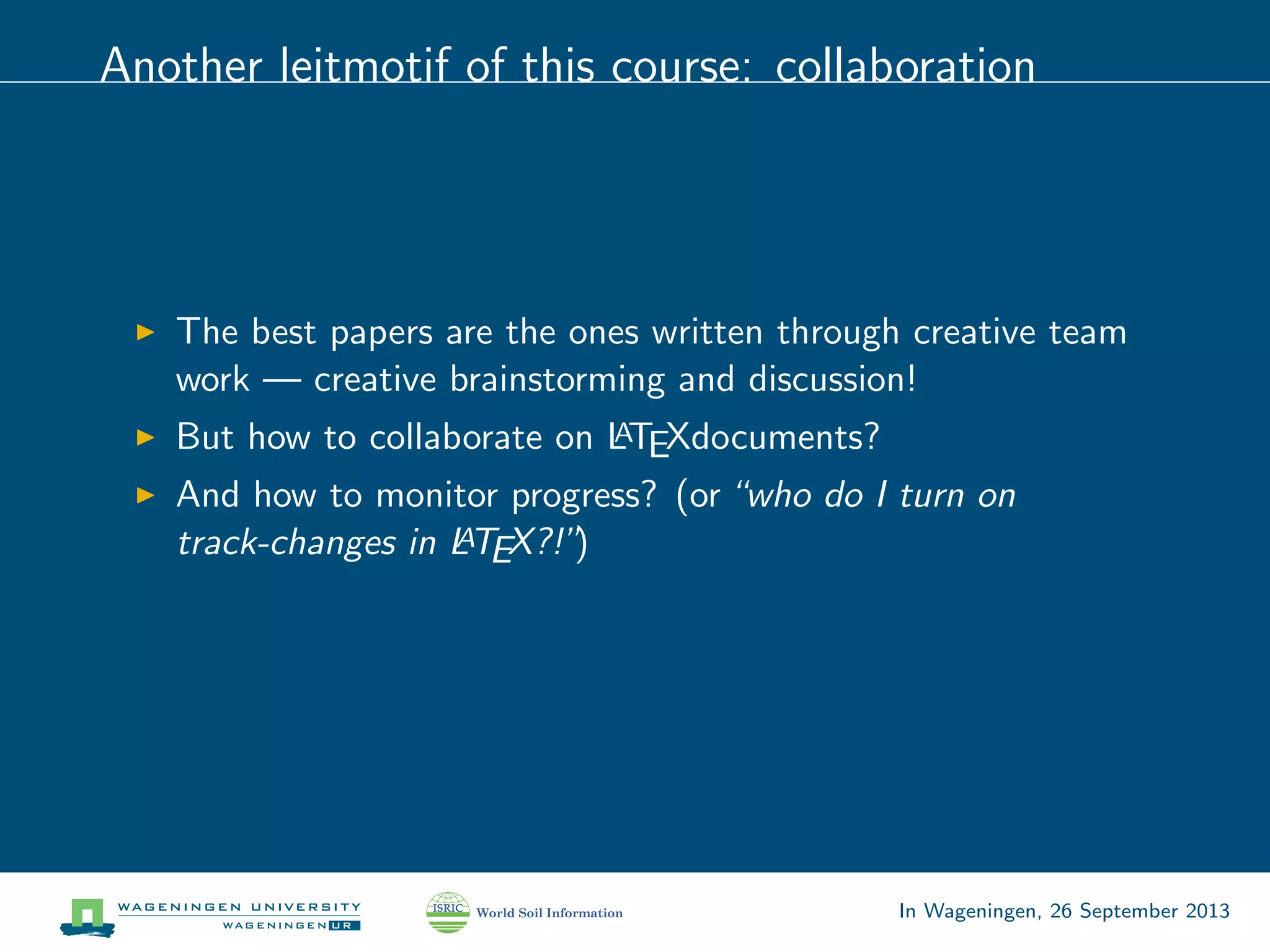 Another leitmotif of this course: collaboration
The best papers are the ones written through creative team
work — creative brainstorming and discussion!
But how to collaborate on LATEXdocuments?
And how to monitor progress? (or“who do I turn on
track-changes in LATEX?!”)
In Wageningen, 26 September 2013
 
