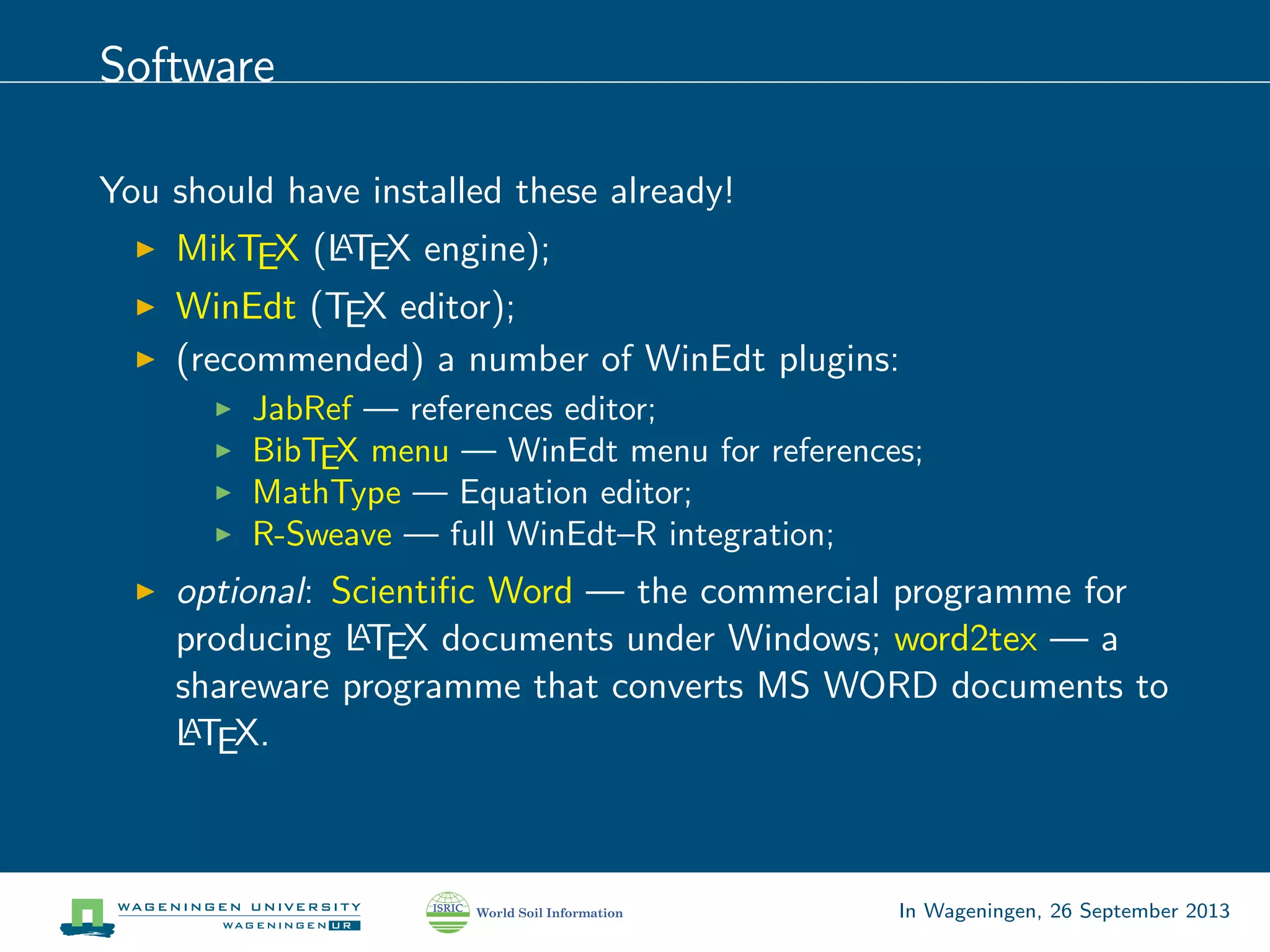 Software
You should have installed these already!
MikTEX (LATEX engine);
WinEdt (TEX editor);
(recommended) a number of WinEdt plugins:
JabRef — references editor;
BibTEX menu — WinEdt menu for references;
MathType — Equation editor;
R-Sweave — full WinEdt–R integration;
optional: Scientiﬁc Word — the commercial programme for
producing LATEX documents under Windows; word2tex — a
shareware programme that converts MS WORD documents to
LATEX.
In Wageningen, 26 September 2013
 