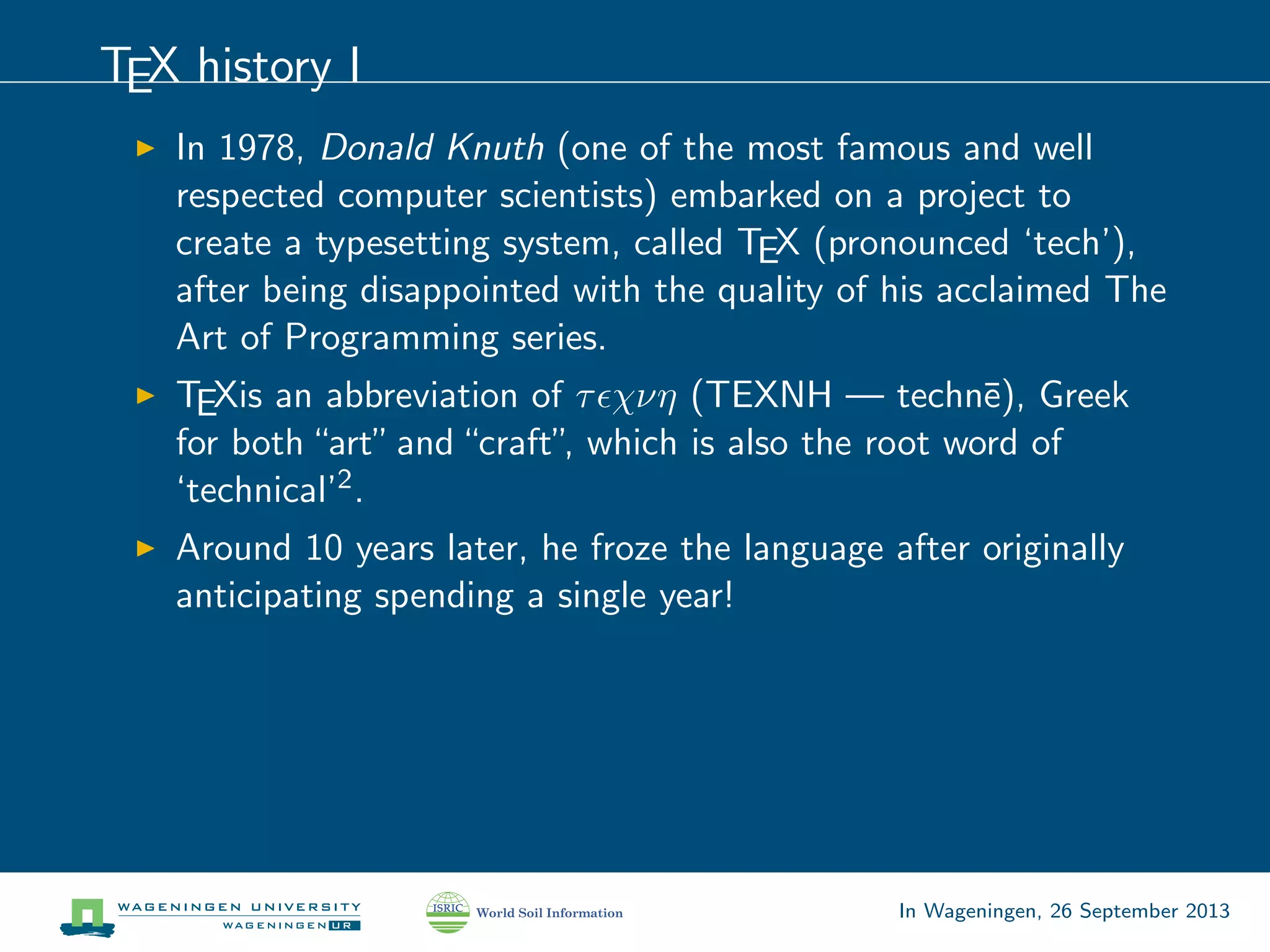 TEX history I
In 1978, Donald Knuth (one of the most famous and well
respected computer scientists) embarked on a project to
create a typesetting system, called TEX (pronounced ‘tech’),
after being disappointed with the quality of his acclaimed The
Art of Programming series.
TEXis an abbreviation of τ χνη (TEXNH — techn¯e), Greek
for both“art”and“craft”, which is also the root word of
‘technical’2.
Around 10 years later, he froze the language after originally
anticipating spending a single year!
In Wageningen, 26 September 2013
 