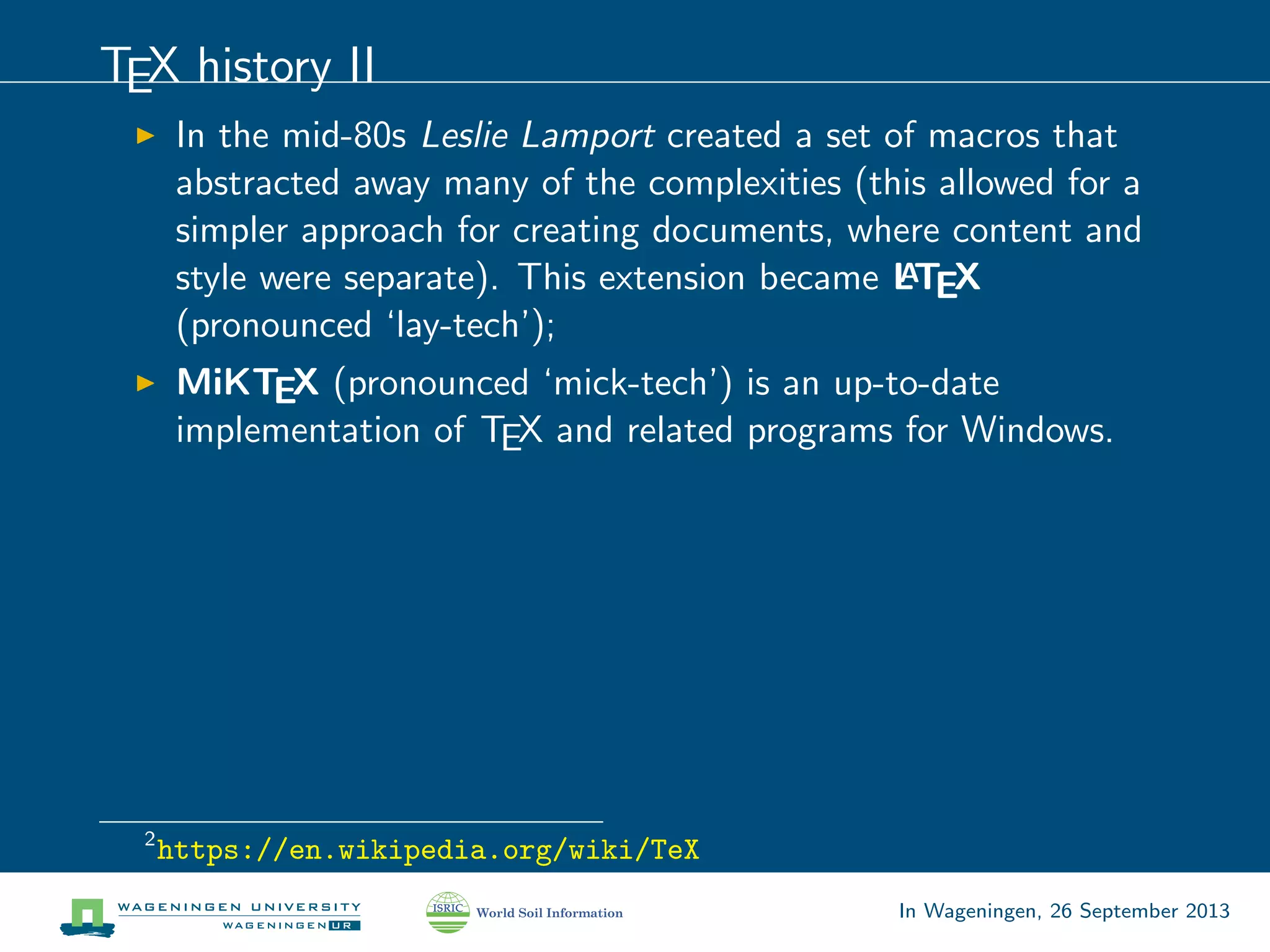 TEX history II
In the mid-80s Leslie Lamport created a set of macros that
abstracted away many of the complexities (this allowed for a
simpler approach for creating documents, where content and
style were separate). This extension became LATEX
(pronounced ‘lay-tech’);
MiKTEX (pronounced ‘mick-tech’) is an up-to-date
implementation of TEX and related programs for Windows.
2
https://en.wikipedia.org/wiki/TeX
In Wageningen, 26 September 2013
 