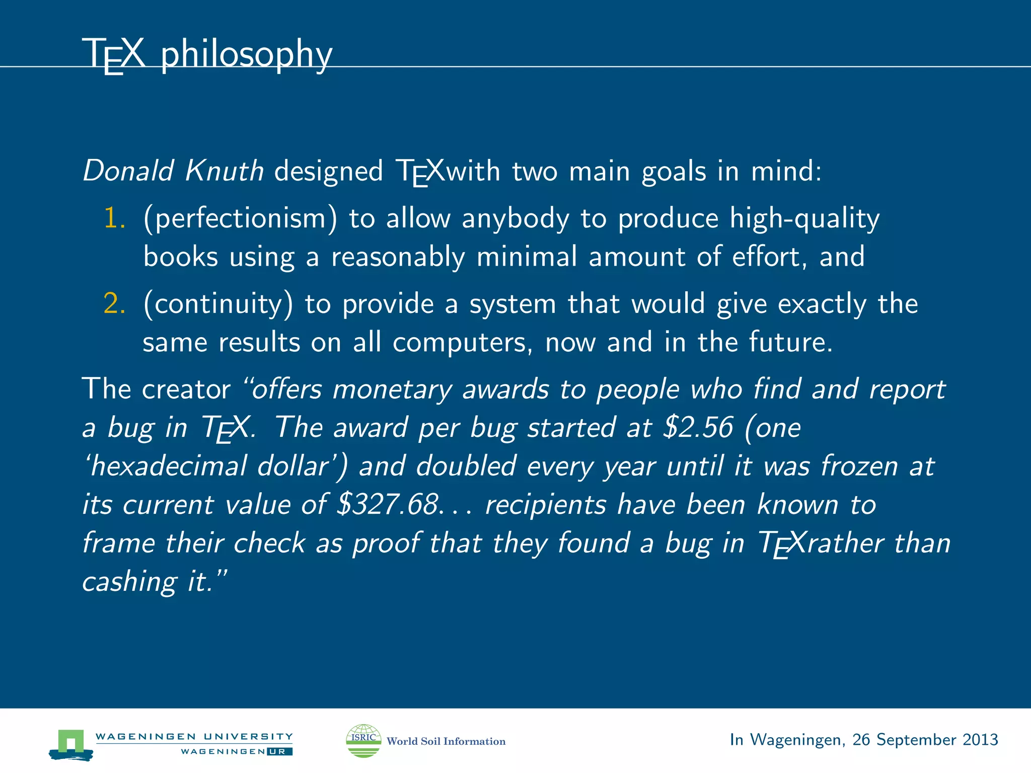 TEX philosophy
Donald Knuth designed TEXwith two main goals in mind:
1. (perfectionism) to allow anybody to produce high-quality
books using a reasonably minimal amount of eﬀort, and
2. (continuity) to provide a system that would give exactly the
same results on all computers, now and in the future.
The creator“oﬀers monetary awards to people who ﬁnd and report
a bug in TEX. The award per bug started at $2.56 (one
‘hexadecimal dollar’) and doubled every year until it was frozen at
its current value of $327.68. . . recipients have been known to
frame their check as proof that they found a bug in TEXrather than
cashing it.”
In Wageningen, 26 September 2013
 