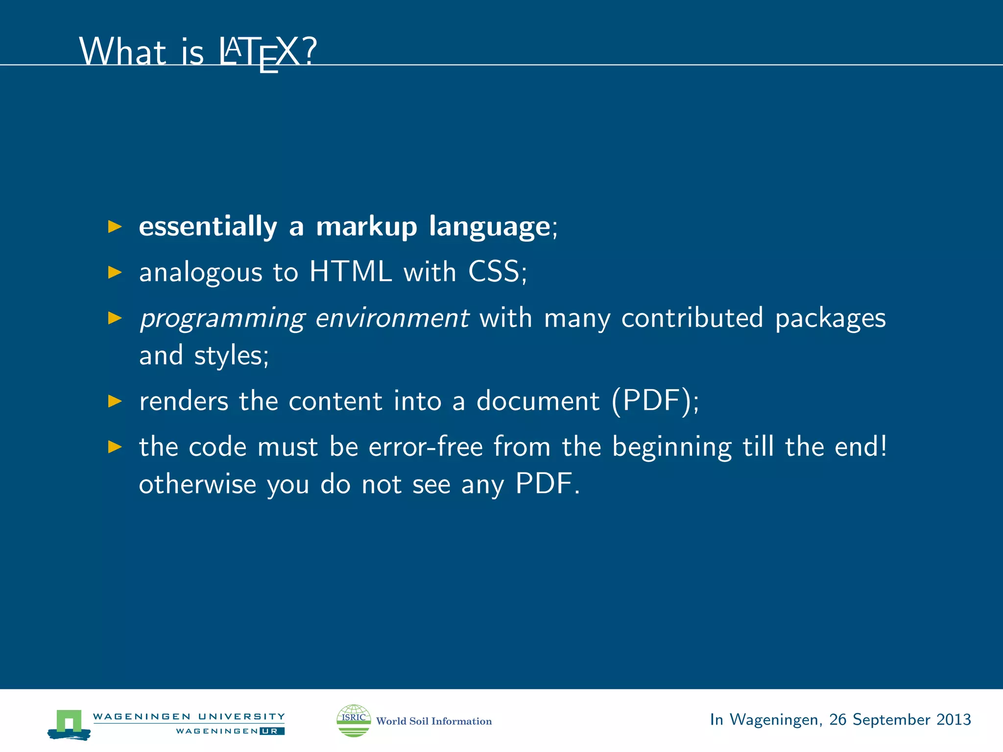 What is LATEX?
essentially a markup language;
analogous to HTML with CSS;
programming environment with many contributed packages
and styles;
renders the content into a document (PDF);
the code must be error-free from the beginning till the end!
otherwise you do not see any PDF.
In Wageningen, 26 September 2013
 