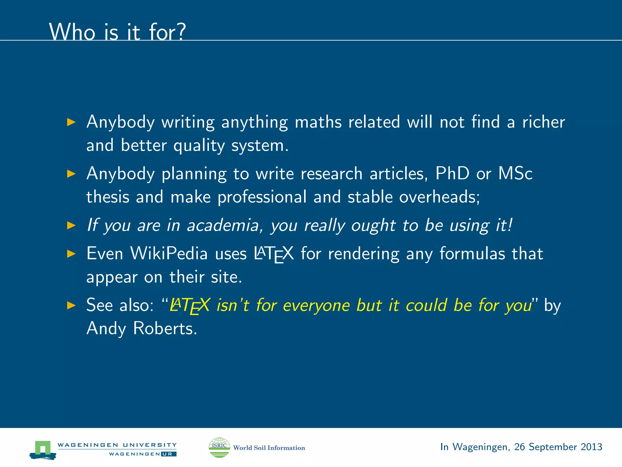 Who is it for?
Anybody writing anything maths related will not ﬁnd a richer
and better quality system.
Anybody planning to write research articles, PhD or MSc
thesis and make professional and stable overheads;
If you are in academia, you really ought to be using it!
Even WikiPedia uses LATEX for rendering any formulas that
appear on their site.
See also: “LATEX isn’t for everyone but it could be for you”by
Andy Roberts.
In Wageningen, 26 September 2013
 