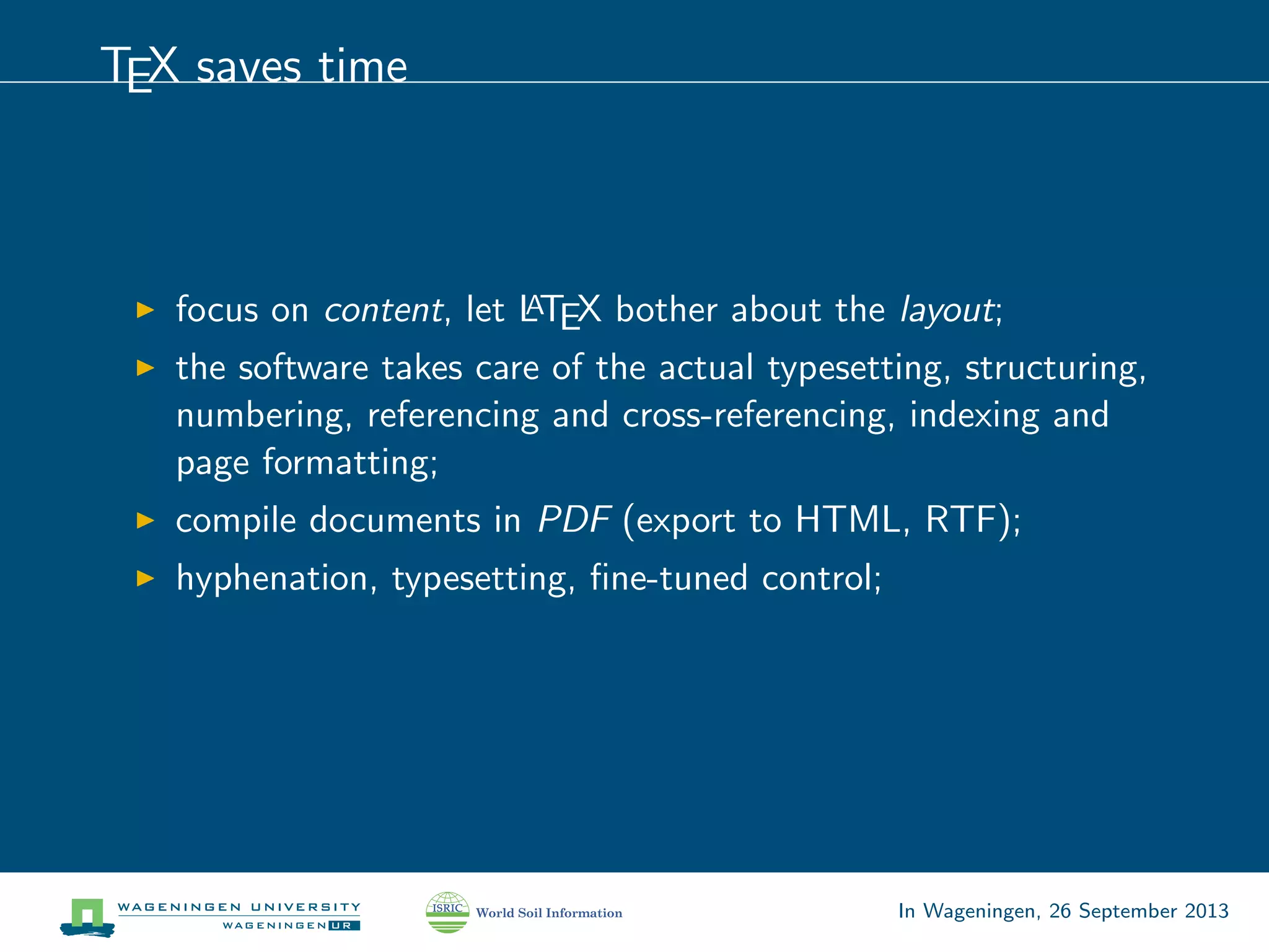 TEX saves time
focus on content, let LATEX bother about the layout;
the software takes care of the actual typesetting, structuring,
numbering, referencing and cross-referencing, indexing and
page formatting;
compile documents in PDF (export to HTML, RTF);
hyphenation, typesetting, ﬁne-tuned control;
In Wageningen, 26 September 2013
 