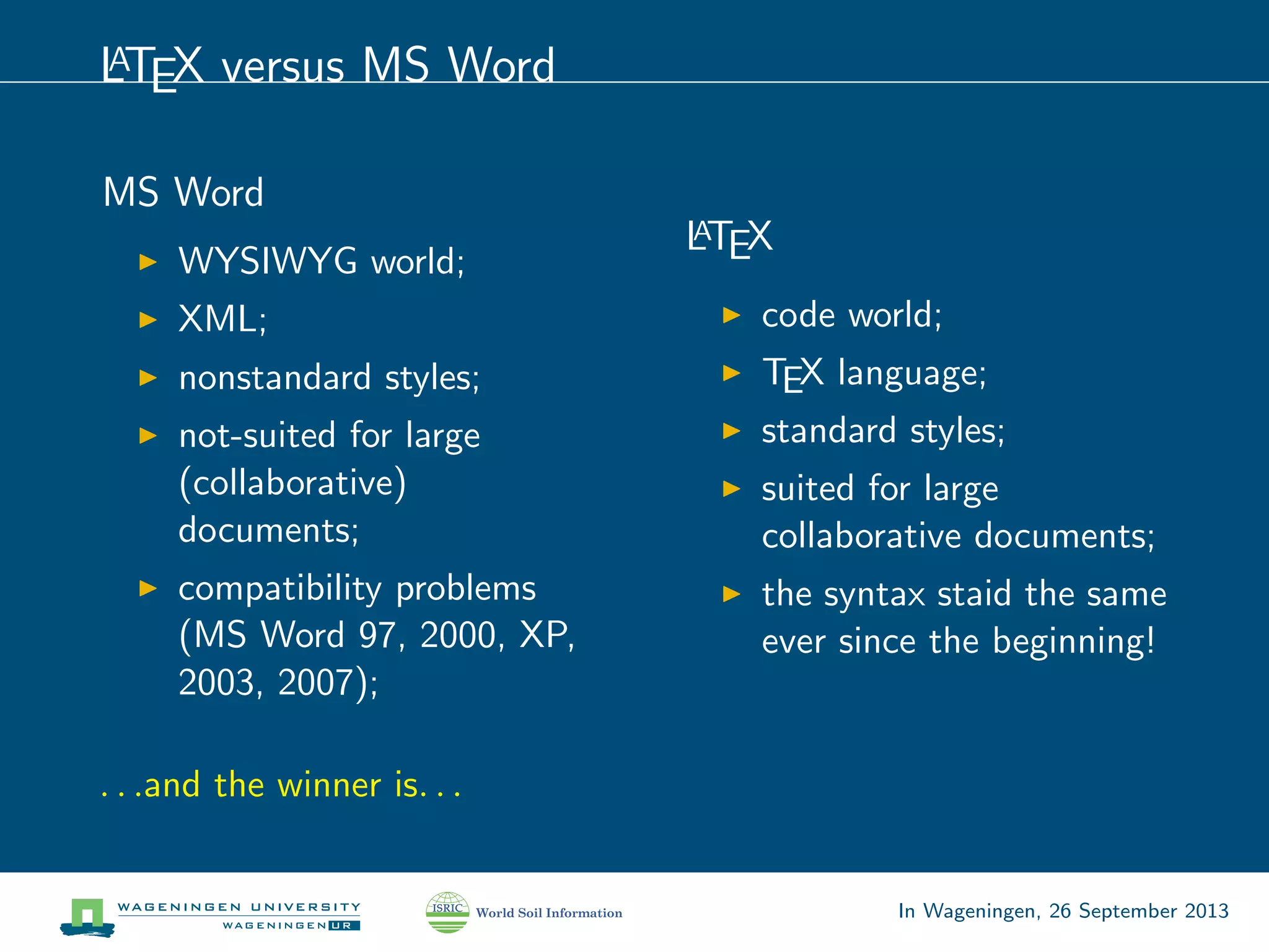 LATEX versus MS Word
MS Word
WYSIWYG world;
XML;
nonstandard styles;
not-suited for large
(collaborative)
documents;
compatibility problems
(MS Word 97, 2000, XP,
2003, 2007);
LATEX
code world;
TEX language;
standard styles;
suited for large
collaborative documents;
the syntax staid the same
ever since the beginning!
. . .and the winner is. . .
In Wageningen, 26 September 2013
 