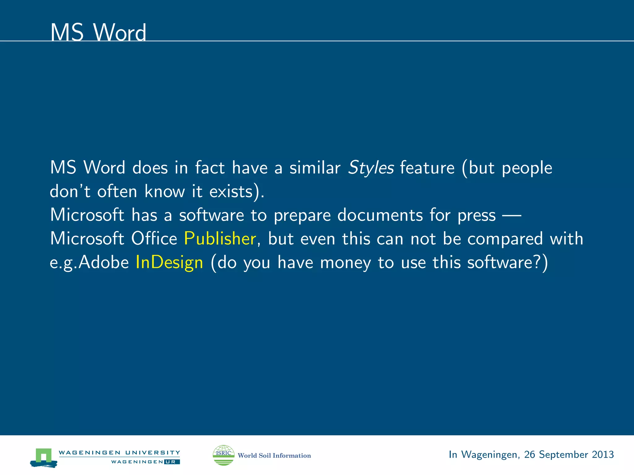 MS Word
MS Word does in fact have a similar Styles feature (but people
don’t often know it exists).
Microsoft has a software to prepare documents for press —
Microsoft Oﬃce Publisher, but even this can not be compared with
e.g.Adobe InDesign (do you have money to use this software?)
In Wageningen, 26 September 2013
 