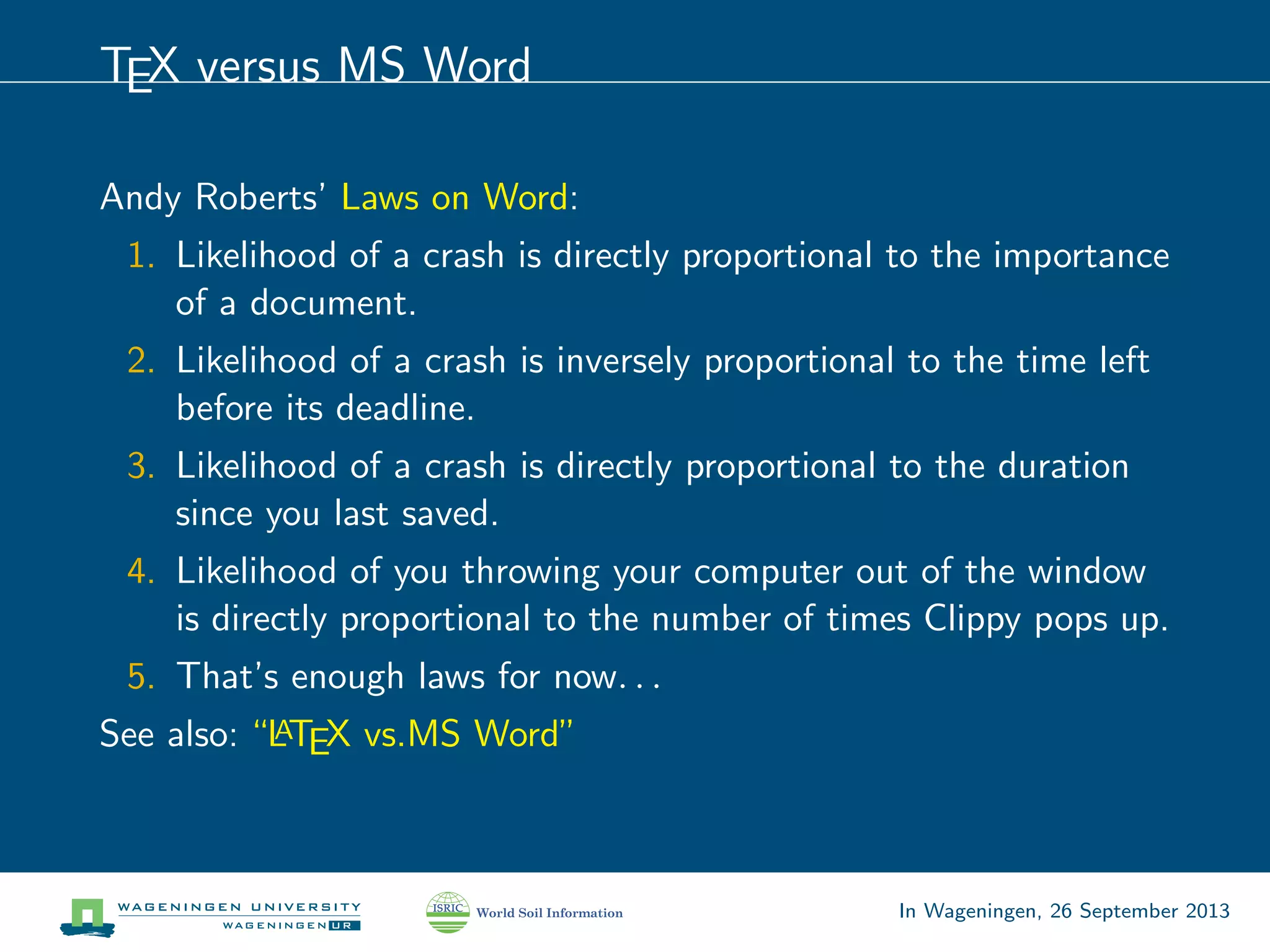 TEX versus MS Word
Andy Roberts’ Laws on Word:
1. Likelihood of a crash is directly proportional to the importance
of a document.
2. Likelihood of a crash is inversely proportional to the time left
before its deadline.
3. Likelihood of a crash is directly proportional to the duration
since you last saved.
4. Likelihood of you throwing your computer out of the window
is directly proportional to the number of times Clippy pops up.
5. That’s enough laws for now. . .
See also: “LATEX vs.MS Word”
In Wageningen, 26 September 2013
 