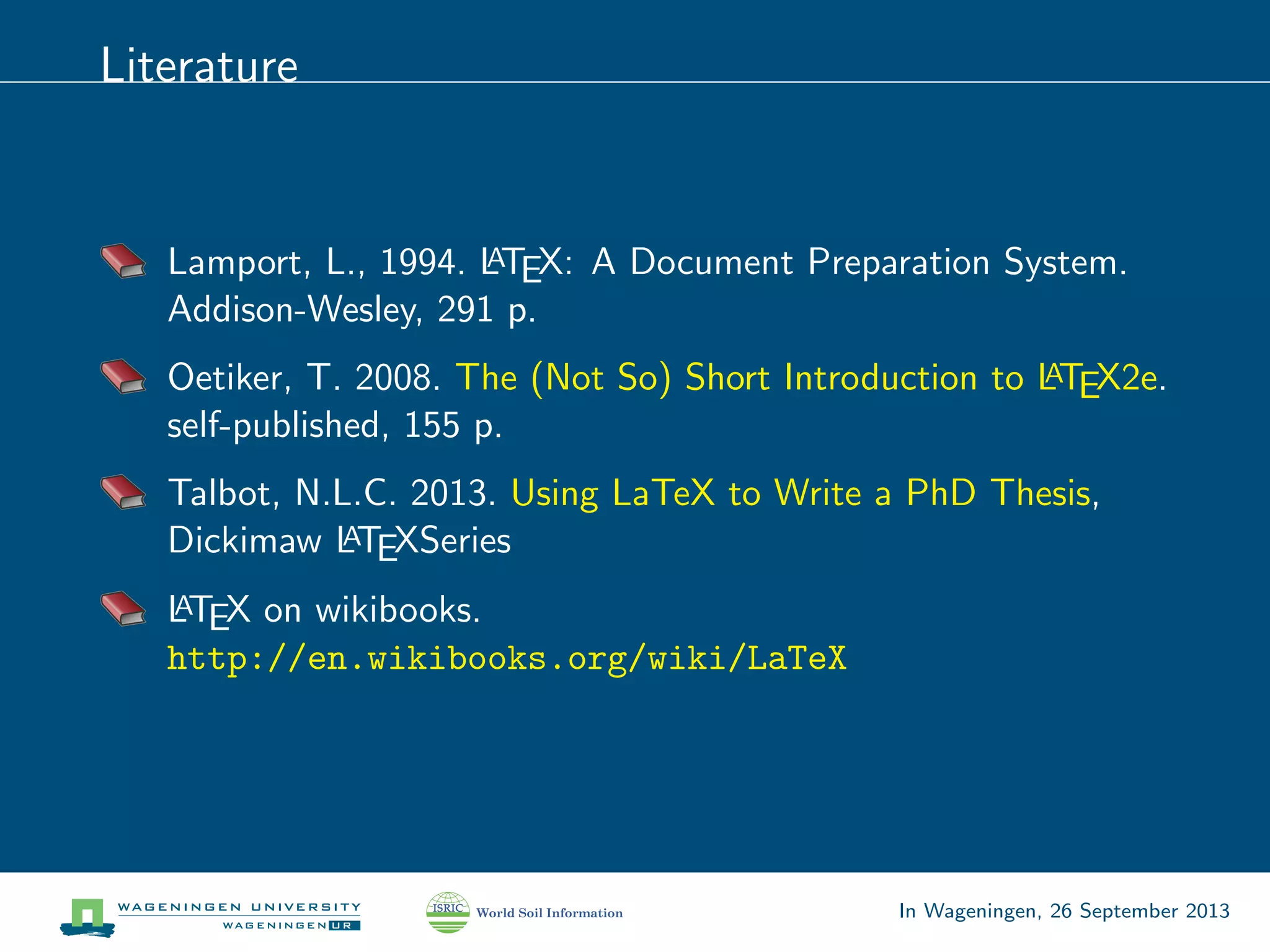 Literature
Lamport, L., 1994. LATEX: A Document Preparation System.
Addison-Wesley, 291 p.
Oetiker, T. 2008. The (Not So) Short Introduction to LATEX2e.
self-published, 155 p.
Talbot, N.L.C. 2013. Using LaTeX to Write a PhD Thesis,
Dickimaw LATEXSeries
LATEX on wikibooks.
http://en.wikibooks.org/wiki/LaTeX
In Wageningen, 26 September 2013
 