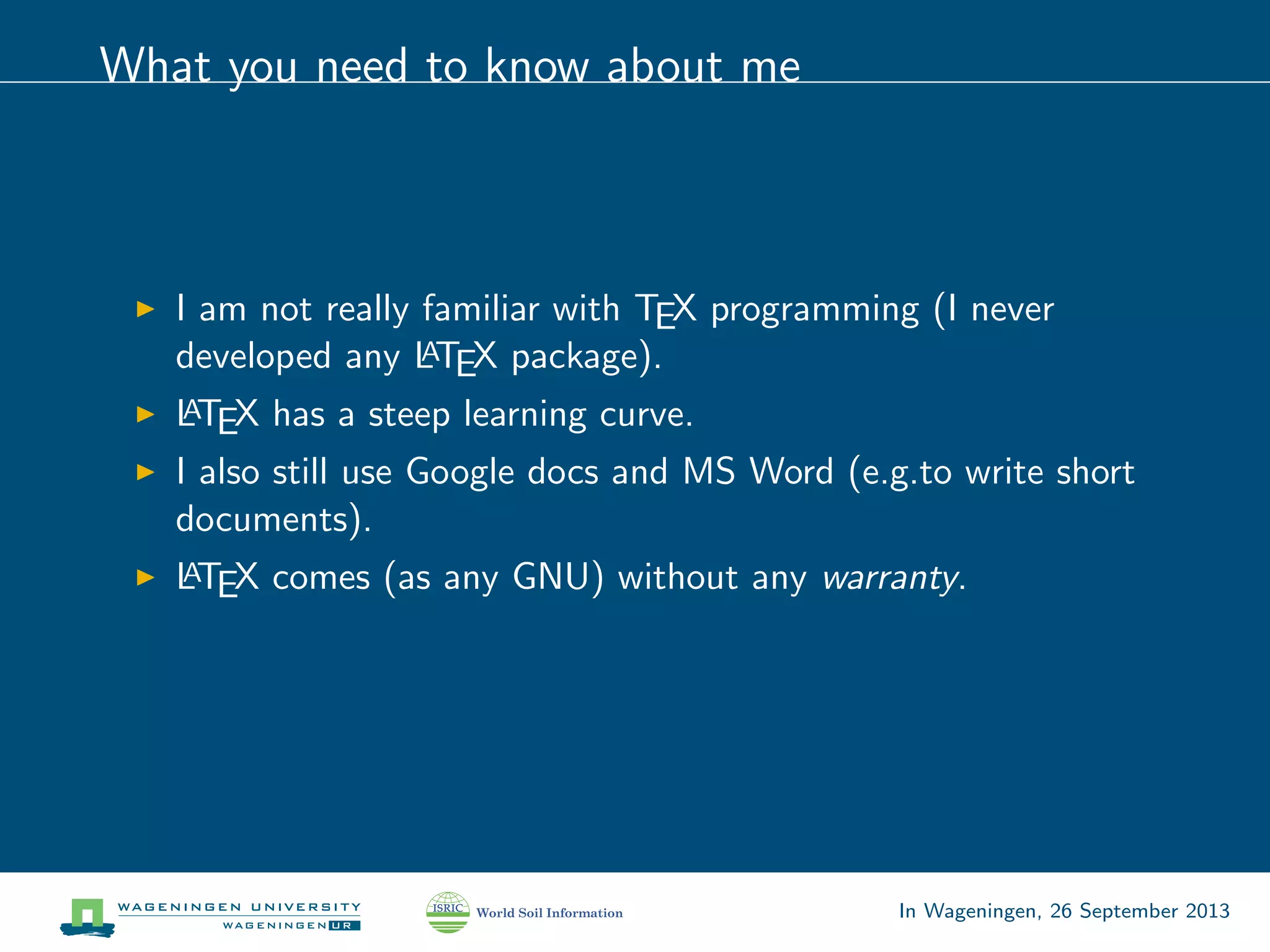 What you need to know about me
I am not really familiar with TEX programming (I never
developed any LATEX package).
LATEX has a steep learning curve.
I also still use Google docs and MS Word (e.g.to write short
documents).
LATEX comes (as any GNU) without any warranty.
In Wageningen, 26 September 2013
 