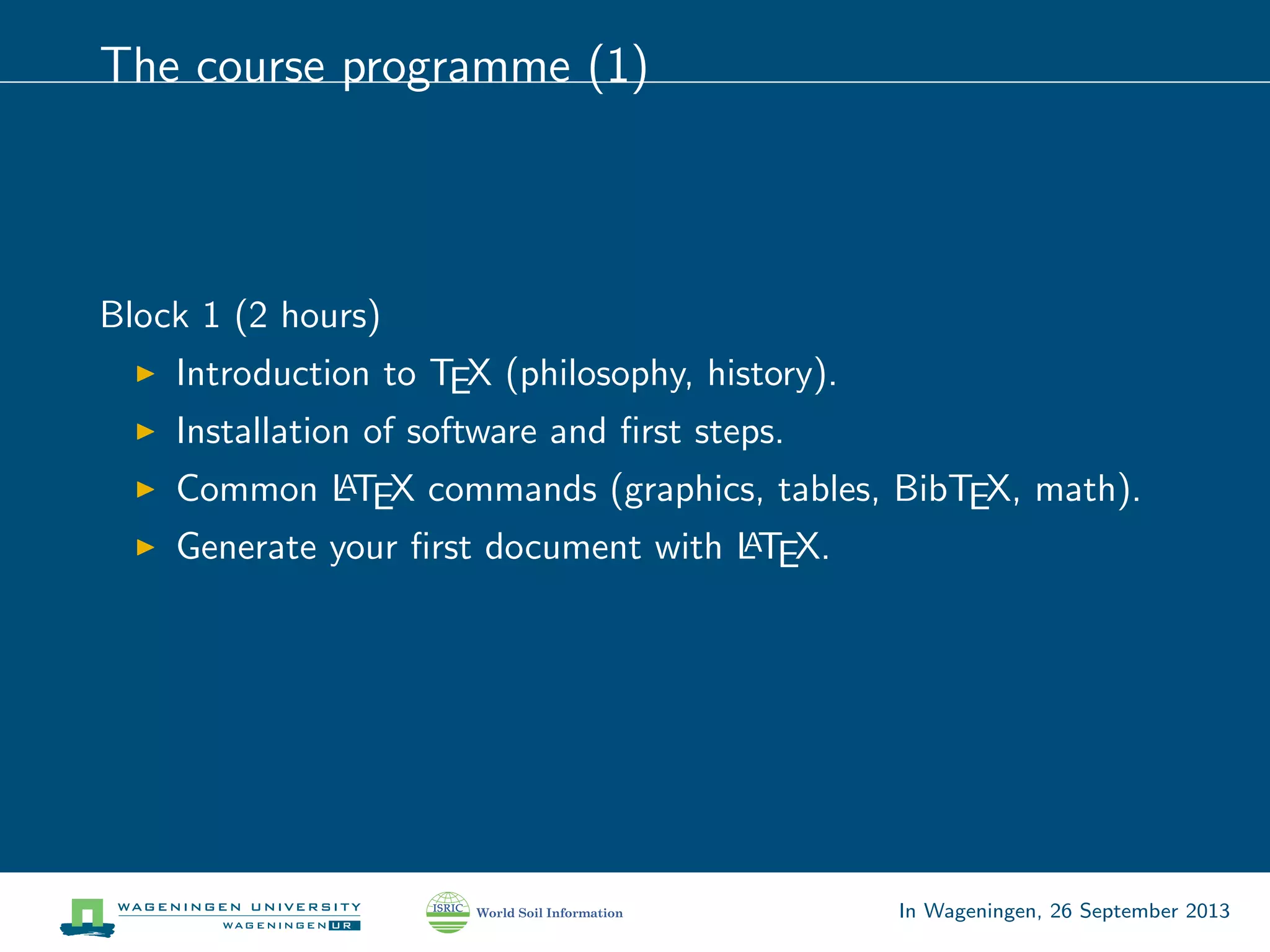 The course programme (1)
Block 1 (2 hours)
Introduction to TEX (philosophy, history).
Installation of software and ﬁrst steps.
Common LATEX commands (graphics, tables, BibTEX, math).
Generate your ﬁrst document with LATEX.
In Wageningen, 26 September 2013
 