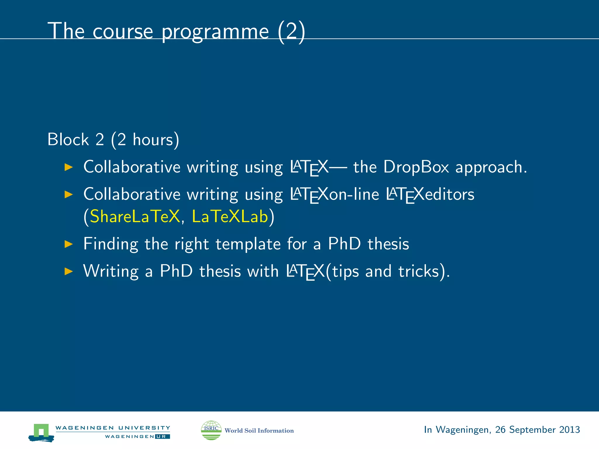 The course programme (2)
Block 2 (2 hours)
Collaborative writing using LATEX— the DropBox approach.
Collaborative writing using LATEXon-line LATEXeditors
(ShareLaTeX, LaTeXLab)
Finding the right template for a PhD thesis
Writing a PhD thesis with LATEX(tips and tricks).
In Wageningen, 26 September 2013
 