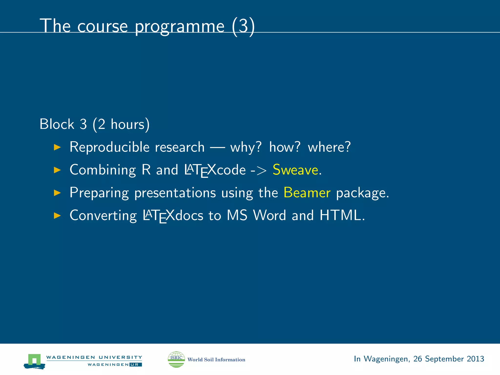 The course programme (3)
Block 3 (2 hours)
Reproducible research — why? how? where?
Combining R and LATEXcode -> Sweave.
Preparing presentations using the Beamer package.
Converting LATEXdocs to MS Word and HTML.
In Wageningen, 26 September 2013
 