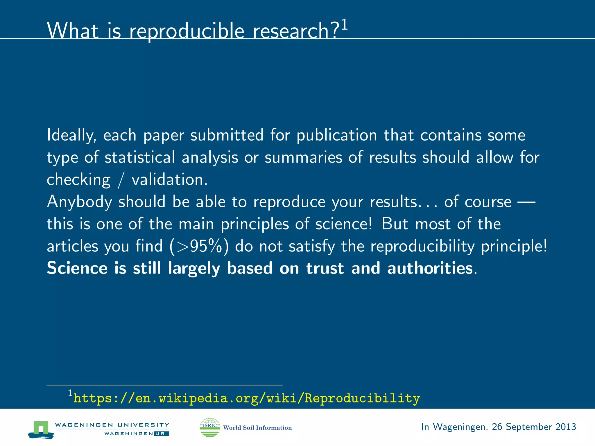 What is reproducible research?1
Ideally, each paper submitted for publication that contains some
type of statistical analysis or summaries of results should allow for
checking / validation.
Anybody should be able to reproduce your results. . . of course —
this is one of the main principles of science! But most of the
articles you ﬁnd (>95%) do not satisfy the reproducibility principle!
Science is still largely based on trust and authorities.
1
https://en.wikipedia.org/wiki/Reproducibility
In Wageningen, 26 September 2013
 