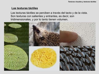 Texturas visuales y texturas táctilesLas texturas táctilesLas texturas táctiles se perciben a través del tacto y de la vista. Son texturas con salientes y entrantes, es decir, son tridimensionales, y por lo tanto tienen volumen.