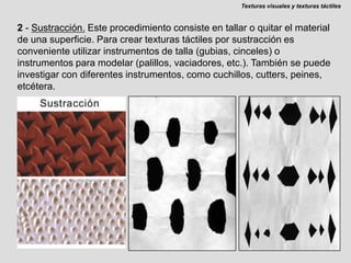 Texturas visuales y texturas táctiles2 - Sustracción.Este procedimiento consiste en tallar o quitar el material de una superficie. Para crear texturas táctiles por sustracción es conveniente utilizar instrumentos de talla (gubias, cinceles) o instrumentos para modelar (palillos, vaciadores, etc.). También se puede investigar con diferentes instrumentos, como cuchillos, cutters, peines, etcétera.