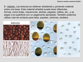 Texturas visuales y texturas táctiles3 - Adición.Las texturas se obtienen añadiendo y poniendo material sobre una base. Este material añadido puede tener diferentes formas, como bolas, macarrones, alubias, pegotes, rollitos, etc., y se pegan a la superficie con un pegamento apropiado. También podemos utilizar cola de contacto para telas, papeles, cartones, etcétera.