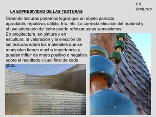 La texturasLA EXPRESIVIDAD DE LAS TEXTURASCreando texturas podemos lograr que un objeto parezca agradable, repulsivo, cálido, frío, etc. La correcta elección del material y el uso adecuado del color puede reforzar estas sensaciones.En arquitectura, en pintura y en escultura, la valoración y la elección de las texturas sobre los materiales que se manipulan tienen mucha importancia y pueden influir de modo positivo o negativo sobre el resultado visual final de cada obra.
