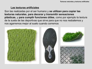 Texturas naturales y texturas artificialesLas texturas artificialesSon las realizadas por el ser humano y se utilizan para copiar las texturas naturales, para decorar y transmitir sensaciones plásticas, y para cumplir funciones útiles, como por ejemplo la textura de la suela de las deportivas que sirve para que no nos resbalemos y nos agarremos mejor al suelo cuando corremos