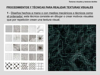 Texturas visuales y texturas táctilesPROCEDIMIENTOS Y TÉCNICAS PARA REALIZAR TEXTURAS VISUALES1 - Diseños hechos a mano o con medios mecánicos o técnicos como el ordenador: esta técnica consiste en dibujar o crear motivos visuales que por repetición crean una textura visual.
