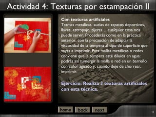 Actividad 4: Texturas por estampación II
               Con texturas artificiales
               Tramas metálicas, suelas de zapatos deportivos,
               llaves, estropajo, tijeras… cualquier cosa nos
               puede servir. Procederás como en la práctica
               anterior, con la precaución de adaptar la
               viscosidad de la témpera al tipo de superficie que
               vayas a imprimir. Para mallas metálicas o redes
               conviene que la témpera esté diluida en agua:
               podrás así sumergir la malla o red en un barreño
               con color aguado y, cuando deje de chorrear,
               imprimir.

               Ejercicio: Realiza 3 texturas artificiales
               con esta técnica.



                                                                    11
 