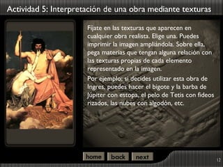 Actividad 5: Interpretación de una obra mediante texturas

                      Fíjate en las texturas que aparecen en
                      cualquier obra realista. Elige una. Puedes
                      imprimir la imagen ampliándola. Sobre ella,
                      pega materias que tengan alguna relación con
                      las texturas propias de cada elemento
                      representado en la imagen.
                      Por ejemplo: si decides utilizar esta obra de
                      Ingres, puedes hacer el bigote y la barba de
                      Júpiter con estopa, el pelo de Tetis con fideos
                      rizados, las nubes con algodón, etc.




                                                                        12
 