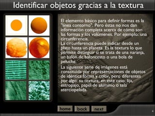 Identificar objetos gracias a la textura
              El elemento básico para definir formas es la
              "línea contorno". Pero éstas no nos dan
              información completa acerca de cómo son
              las formas y los volúmenes. Por ejemplo: una
              circunferencia.
              La circunferencia puede indicar desde un
              plato hasta un planeta. Es la textura lo que
              permite distinguir si se trata de una naranja,
              un balón de baloncesto o una bola de
              peluche.
              La siguiente serie de imágenes está
              constituida por representaciones de objetos
              de idéntica forma y color, pero diferentes
              por algo: su textura; en este caso: lija,
              estropajo, papel de aluminio o tela
              aterciopelada.



                                                               4
 
