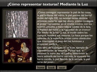 ¿Cómo representar texturas? Mediante la Luz

               ¿Cómo conseguir representar la piel de las cosas,
               la piel brillante del vidrio, la piel porosa del barro?
               Antes del siglo XX, no existían tantas técnicas
               artísticas como las que hay ahora: ¿cómo conseguía
               el pintor representar en el mismo cuadro, con los
               mismos pinceles y materiales la calidez de la lana,
               la frialdad del metal o la rugosidad de un tronco?
               Por medio de la luz. La luz, al incidir sobre los
               cuerpos, muestra sus texturas. Lo hace porque los
               salientes de la superficie actúan como obstáculos
               que interceptan el paso del haz luminoso y
               proyectan sombra.
               Esta obra de Velázquez es un buen ejemplo de
               representación de texturas. Parece que, si
               pasamos la mano por el cuadro, sentiremos la
               lisura satinada del barro vidriado, la aspereza del
               barro cocido, la piel fláccida de la anciana, la piel
               tersa del joven...

                                                                         6
 