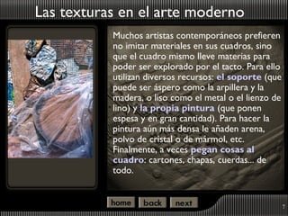 Las texturas en el arte moderno
           Muchos artistas contemporáneos prefieren
           no imitar materiales en sus cuadros, sino
           que el cuadro mismo lleve materias para
           poder ser explorado por el tacto. Para ello
           utilizan diversos recursos: el soporte (que
           puede ser áspero como la arpillera y la
           madera, o liso como el metal o el lienzo de
           lino) y la propia pintura (que ponen
           espesa y en gran cantidad). Para hacer la
           pintura aún más densa le añaden arena,
           polvo de cristal o de mármol, etc.
           Finalmente, a veces pegan cosas al
           cuadro: cartones, chapas, cuerdas... de
           todo.


                                                         7
 