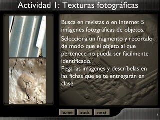Actividad 1: Texturas fotográficas
            Busca en revistas o en Internet 5
            imágenes fotográficas de objetos.
            Selecciona un fragmento y recórtalo
            de modo que el objeto al que
            pertenece no pueda ser fácilmente
            identificado.
            Pega las imágenes y descríbelas en
            las fichas que se te entregarán en
            clase.



                                                  8
 