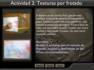 Actividad 2: Texturas por frotado

           El frotado es una técnica fácil, que permite
           trasladar texturas de objetos directamente al
           papel. Coloca el papel sobre las superficies cuya
           textura te propones reproducir. Frota el lápiz de
           color o la cera sobre el papel. Puedes usar varios
           colores y superponer frotados. No está mal el
           resultado ¿verdad?


           Ejercicio:
           Realiza 5 texturas por el método de
           frotado, pégalas y descríbelas en las
           fichas correspondientes.




                                                                9
 