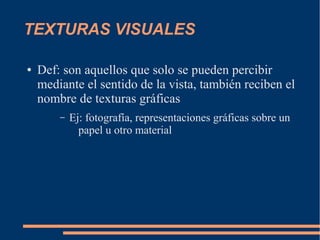 TEXTURAS VISUALES

●   Def: son aquellos que solo se pueden percibir
    mediante el sentido de la vista, también reciben el
    nombre de texturas gráficas
        –   Ej: fotografía, representaciones gráficas sobre un
              papel u otro material
 
