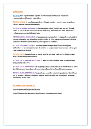 CONCLUSIÓN:
TEXTURA: Es la superficie de la figura la cual muestra el plano visual el cual será
representadoendiferentes materiales.
TEXTURA VISUAL:Es aquellaque puede ser vista por los ojos y puede evocar sensaciones
táctiles.Algunas texturas visualesson:
TEXTURA VISUALESPONTANEA: Es el procesode creación visual la cual une a la figuray
forma .la cual se da por la sucesiónde varias técnicas,mezclandocon otros materialesy
realizamosuna composiciónabstracta.
TEXTURA VISUAL DECORATIVA: Es la que decora una superficie y estapuede ser dibujada a
mano u ordenador, son adaptable para los fondosde cielo,tramas rítmicas o para decorar
un espaciodeterminadoes utilizadapara las pasta de cuaderno.
TEXTURA VISUALMECANICA: Es aquellaque se realiza por medios mecánicosy son
artificialesy se la empleaenmanera decorativa en un papel con textura,micas o telas(para
crear modelosde camisa)
TEXTURA TACTIL: Es aquellaque se puede sentiral solo tocar y a la vezes visible, estase
acerca a un diseñotridimensional.
TEXTURA TACTIL NATURAL ASEQUIBLE: Es la texturanatural de las cosas un ejemploesel
arroz, el café entre otros
TEXTURA TACTIL MODIFICADA: Es aquellaque pasa por un proceso de transformación como
del plástico sacan los sorbetes,de los arboles el papel el cual escribimosentre otras.
TEXTURA TACTIL ORGANIZADA: Es aquellaque todos losmaterialespuedenser identificado
por su tamaño y la forma como se la ordene.agunosde ellosson lossorbetes,las pinzas
botonesdel mismo color.
REFERENCIAS BIBLIOGRAFICAS:
http://conceptodefinicion.de/textura/
https://artdesignina.wordpress.com/texturas-como-elemento-visual/
 