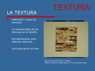 LA TEXTURA
EDUCACION PLÁSTICA Y VISUAL
Material didáctico elaborado por Tomás Roibás Fraga.
TEXTURA
 Definición y tipos de
texturas.
 La expresividad de las
texturas en el diseño.
 Procedimientos para
elaborar texturas.
 Las texturas en el arte.
 